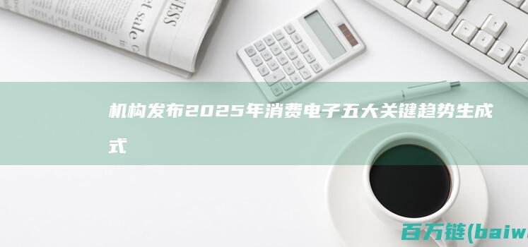 机构发布2025年消费电子五大关键趋势生成式AI成关键-手机中国