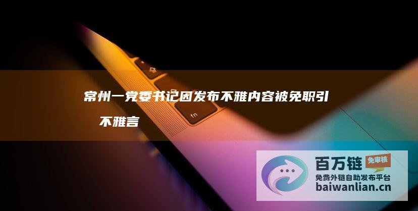 常州一党委书记因发布不雅内容被免职 引发不雅言论调查 (常州党委书记易明卿)